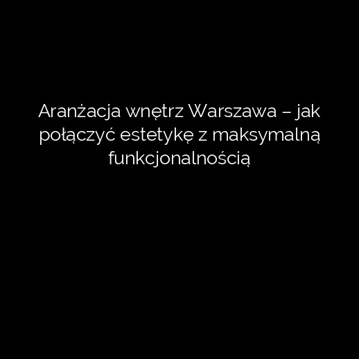 Aranżacja wnętrz Warszawa – jak połączyć estetykę z maksymalną funkcjonalnością
