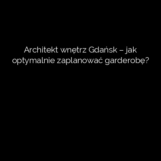 Architekt wnętrz Gdańsk – jak optymalnie zaplanować garderobę?