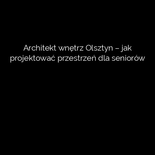 Architekt wnętrz Olsztyn – jak projektować przestrzeń dla seniorów