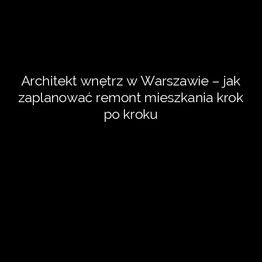 Architekt wnętrz w Warszawie – jak zaplanować remont mieszkania krok po kroku