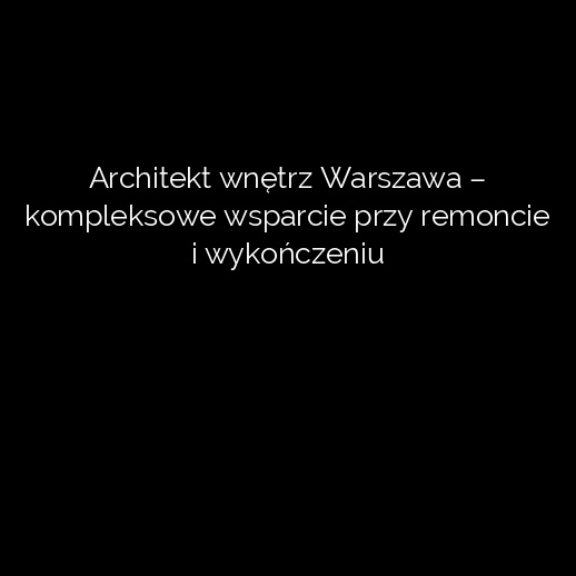 Architekt wnętrz Warszawa – kompleksowe wsparcie przy remoncie i wykończeniu
