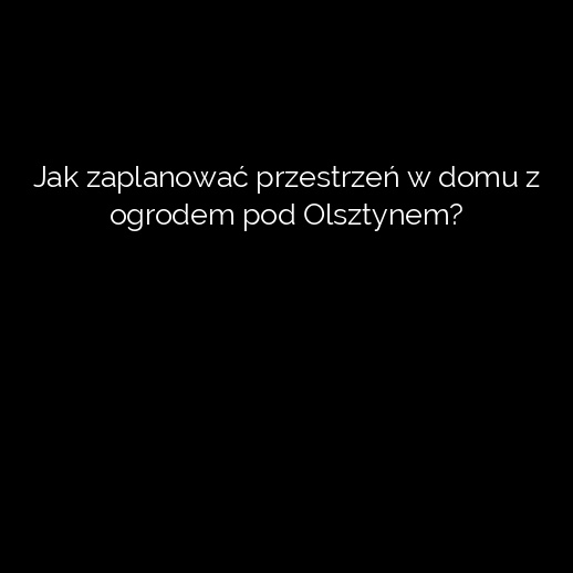 Jak zaplanować przestrzeń w domu z ogrodem pod Olsztynem?