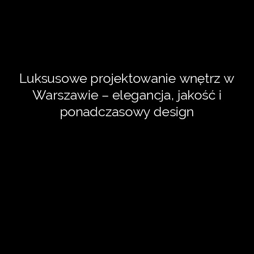 Luksusowe projektowanie wnętrz w Warszawie – elegancja, jakość i ponadczasowy design