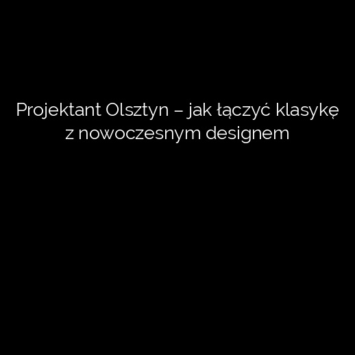 Projektant Olsztyn – jak łączyć klasykę z nowoczesnym designem