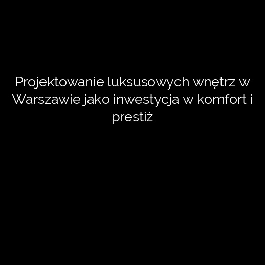 Projektowanie luksusowych wnętrz w Warszawie jako inwestycja w komfort i prestiż
