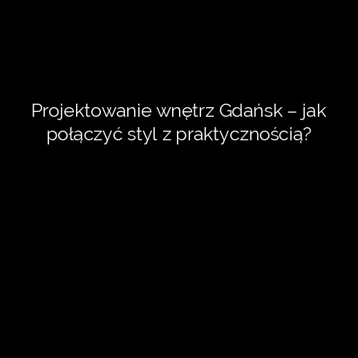 Projektowanie wnętrz Gdańsk – jak połączyć styl z praktycznością?