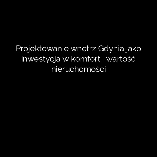 Projektowanie wnętrz Gdynia jako inwestycja w komfort i wartość nieruchomości