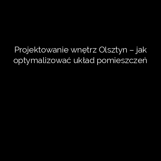 Projektowanie wnętrz Olsztyn – jak optymalizować układ pomieszczeń