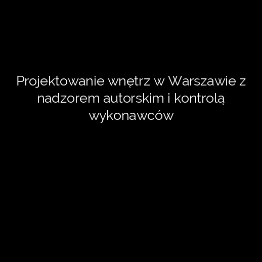 Projektowanie wnętrz w Warszawie z nadzorem autorskim i kontrolą wykonawców