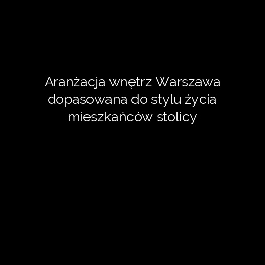 Aranżacja wnętrz Warszawa dopasowana do stylu życia mieszkańców stolicy