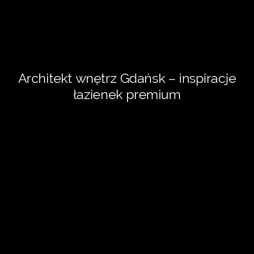 Architekt wnętrz Gdańsk – inspiracje łazienek premium