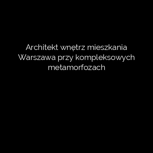 Architekt wnętrz mieszkania Warszawa przy kompleksowych metamorfozach