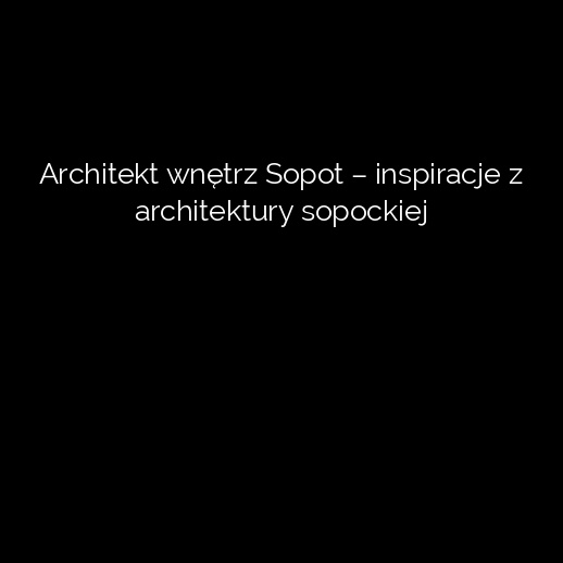 Architekt wnętrz Sopot – inspiracje z architektury sopockiej