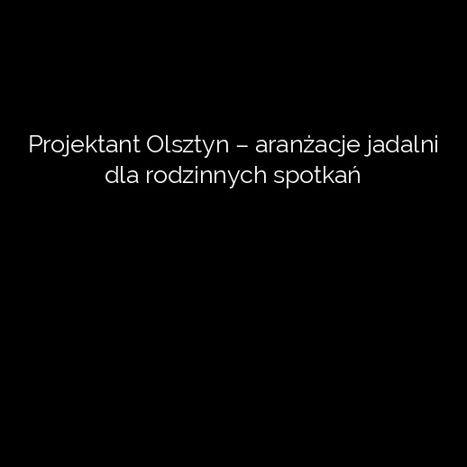 Projektant Olsztyn – aranżacje jadalni dla rodzinnych spotkań