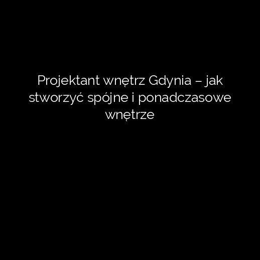 Projektant wnętrz Gdynia – jak stworzyć spójne i ponadczasowe wnętrze