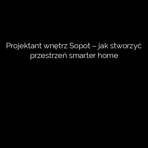 Projektant wnętrz Sopot – jak stworzyć przestrzeń smarter home