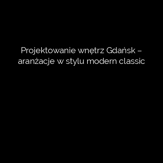 Projektowanie wnętrz Gdańsk – aranżacje w stylu modern classic
