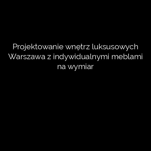 Projektowanie wnętrz luksusowych Warszawa z indywidualnymi meblami na wymiar