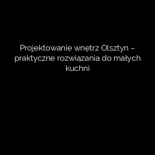 Projektowanie wnętrz Olsztyn – praktyczne rozwiązania do małych kuchni