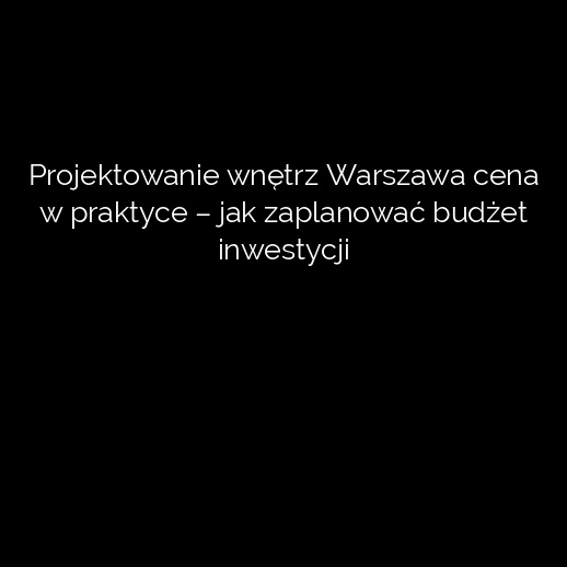 Projektowanie wnętrz Warszawa cena w praktyce – jak zaplanować budżet inwestycji
