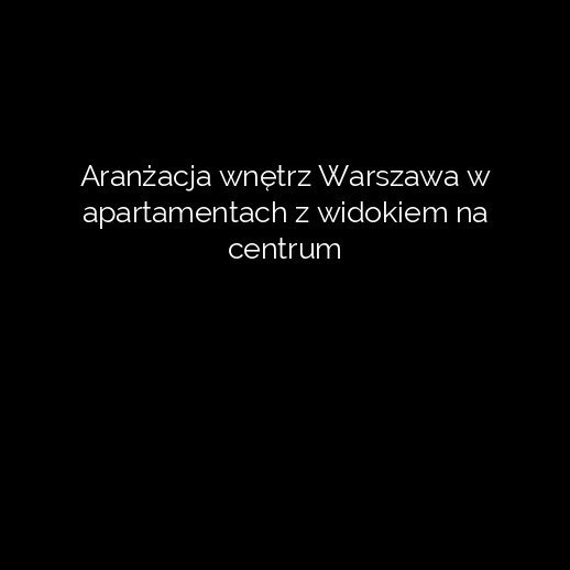 Aranżacja wnętrz Warszawa w apartamentach z widokiem na centrum