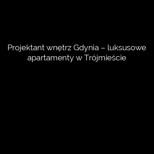 Projektant wnętrz Gdynia – luksusowe apartamenty w Trójmieście