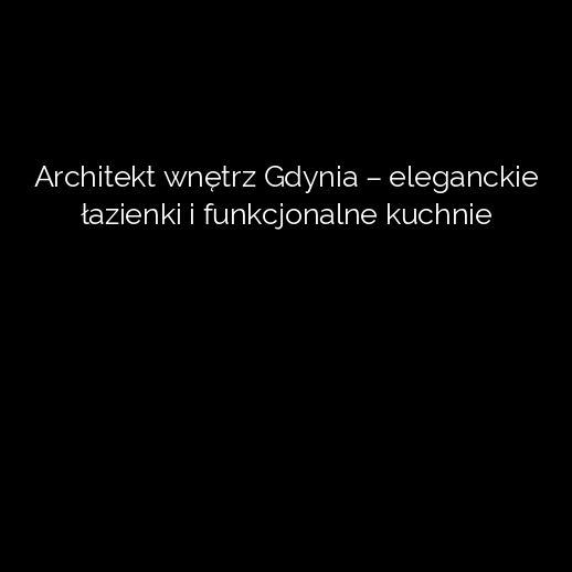 Architekt wnętrz Gdynia – eleganckie łazienki i funkcjonalne kuchnie
