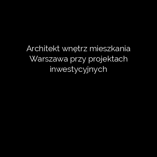 Architekt wnętrz mieszkania Warszawa przy projektach inwestycyjnych