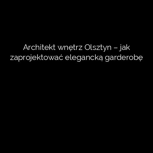 Architekt wnętrz Olsztyn – jak zaprojektować elegancką garderobę
