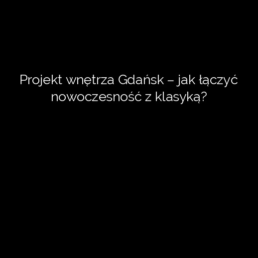 Projekt wnętrza Gdańsk – jak łączyć nowoczesność z klasyką?