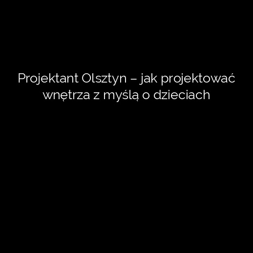 Projektant Olsztyn – jak projektować wnętrza z myślą o dzieciach