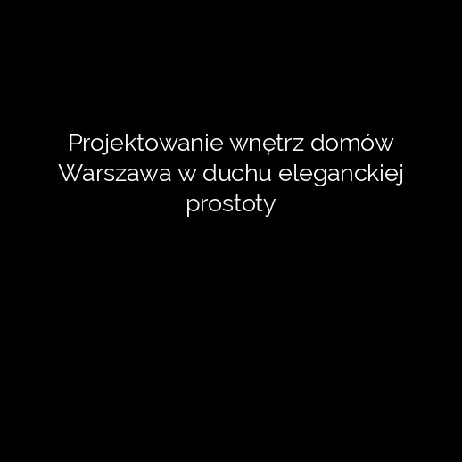 Projektowanie wnętrz domów Warszawa w duchu eleganckiej prostoty