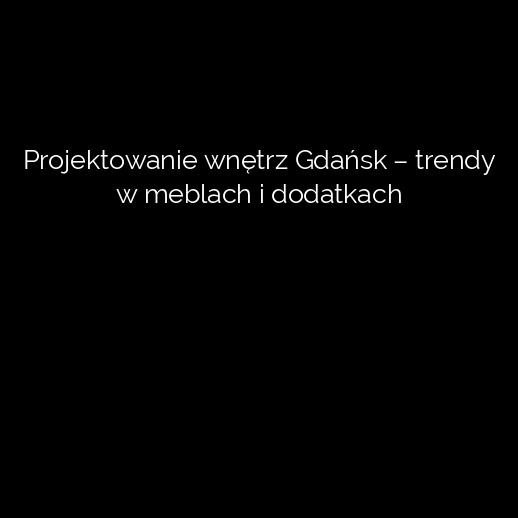 Projektowanie wnętrz Gdańsk – trendy w meblach i dodatkach