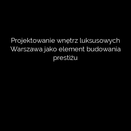 Projektowanie wnętrz luksusowych Warszawa jako element budowania prestiżu