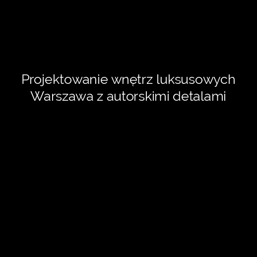 Projektowanie wnętrz luksusowych Warszawa z autorskimi detalami
