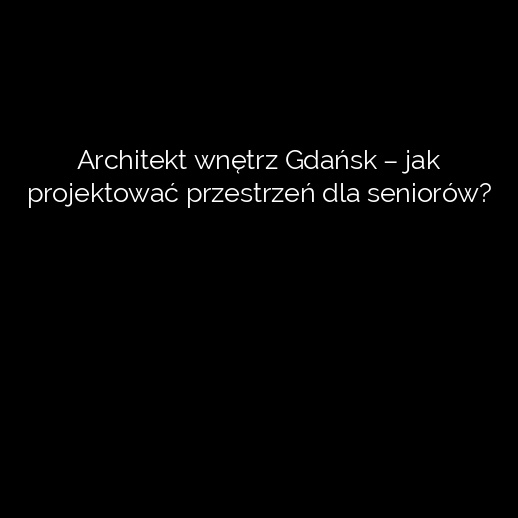 Architekt wnętrz Gdańsk – jak projektować przestrzeń dla seniorów?