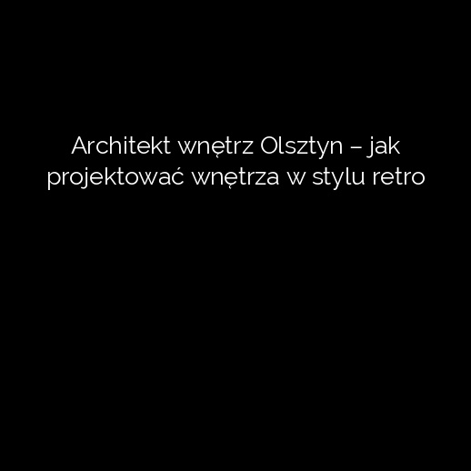 Architekt wnętrz Olsztyn – jak projektować wnętrza w stylu retro