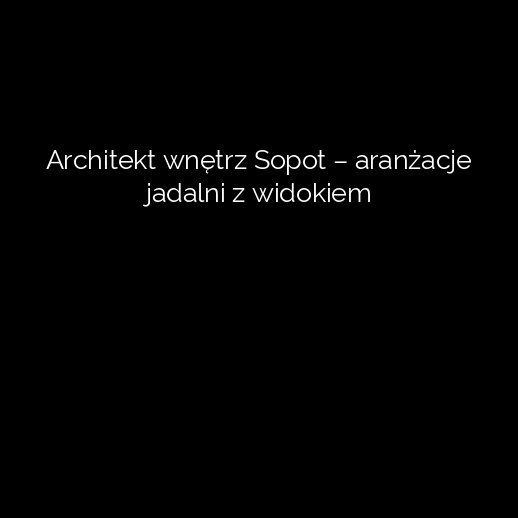 Architekt wnętrz Sopot – aranżacje jadalni z widokiem