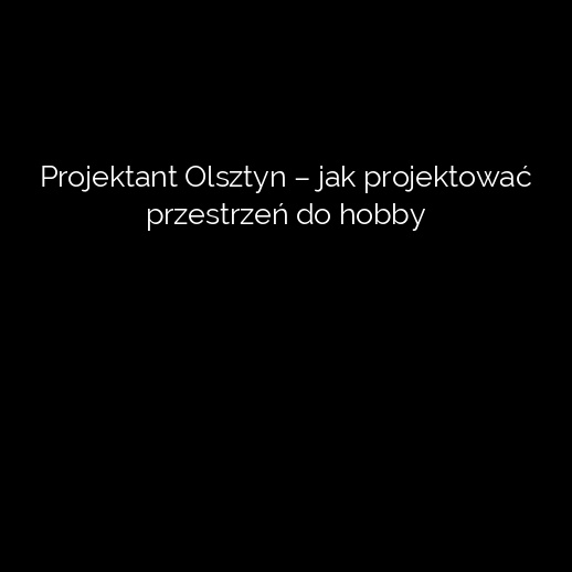 Projektant Olsztyn – jak projektować przestrzeń do hobby