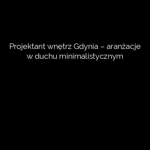 Projektant wnętrz Gdynia – aranżacje w duchu minimalistycznym