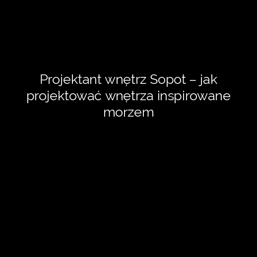 Projektant wnętrz Sopot – jak projektować wnętrza inspirowane morzem