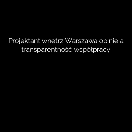 Projektant wnętrz Warszawa opinie a transparentność współpracy