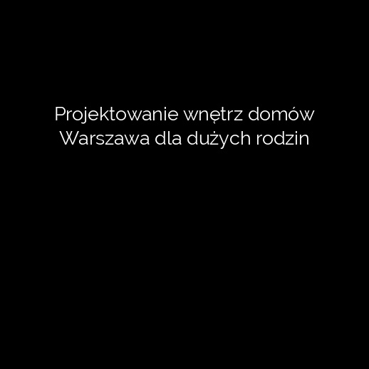 Projektowanie wnętrz domów Warszawa dla dużych rodzin