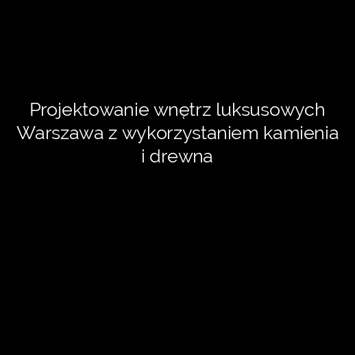 Projektowanie wnętrz luksusowych Warszawa z wykorzystaniem kamienia i drewna