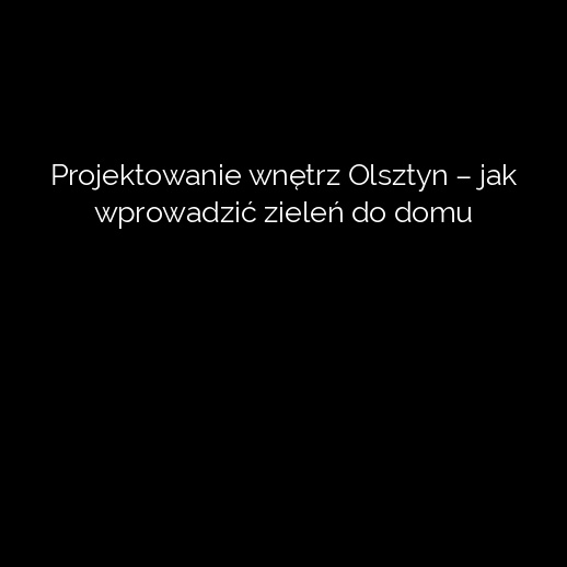 Projektowanie wnętrz Olsztyn – jak wprowadzić zieleń do domu