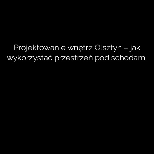 Projektowanie wnętrz Olsztyn – jak wykorzystać przestrzeń pod schodami
