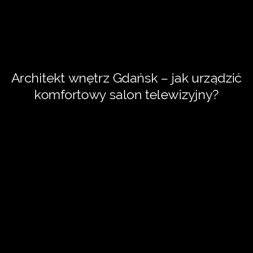 Architekt wnętrz Gdańsk – jak urządzić komfortowy salon telewizyjny?