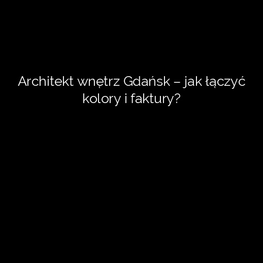 Architekt wnętrz Gdańsk – jak łączyć kolory i faktury?