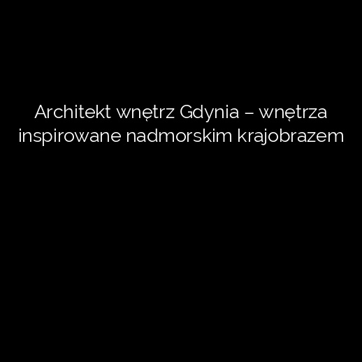 Architekt wnętrz Gdynia – wnętrza inspirowane nadmorskim krajobrazem