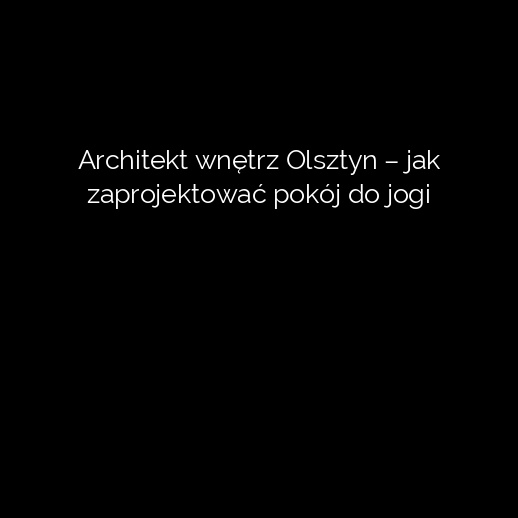 Architekt wnętrz Olsztyn – jak zaprojektować pokój do jogi